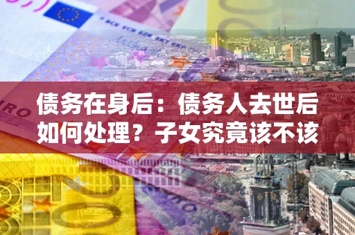 北京债务在身后：债务人去世后如何处理？子女究竟该不该还钱？